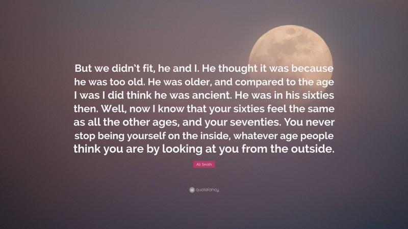 Ali Smith Quote: “But we didn’t fit, he and I. He thought it was because he was too old. He was older, and compared to the age I was I did think he was ancient. He was in his sixties then. Well, now I know that your sixties feel the same as all the other ages, and your seventies. You never stop being yourself on the inside, whatever age people think you are by looking at you from the outside.”