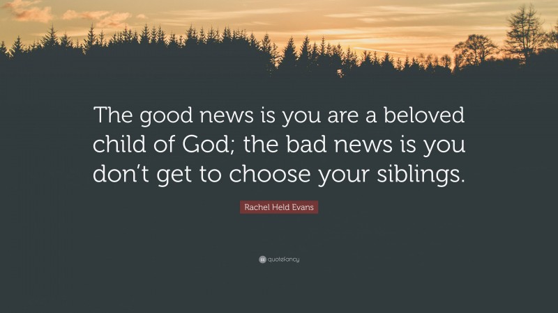 Rachel Held Evans Quote: “The good news is you are a beloved child of God; the bad news is you don’t get to choose your siblings.”