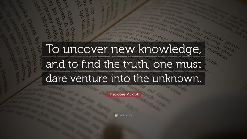 Theodore Volgoff Quote: “To uncover new knowledge, and to find the truth, one must dare venture into the unknown.”