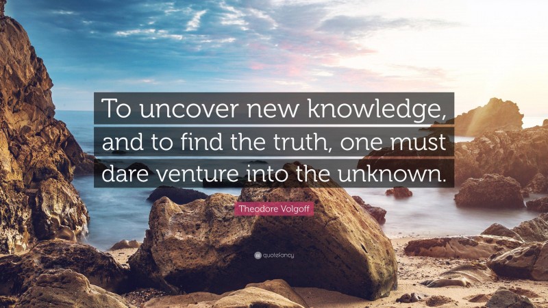 Theodore Volgoff Quote: “To uncover new knowledge, and to find the truth, one must dare venture into the unknown.”