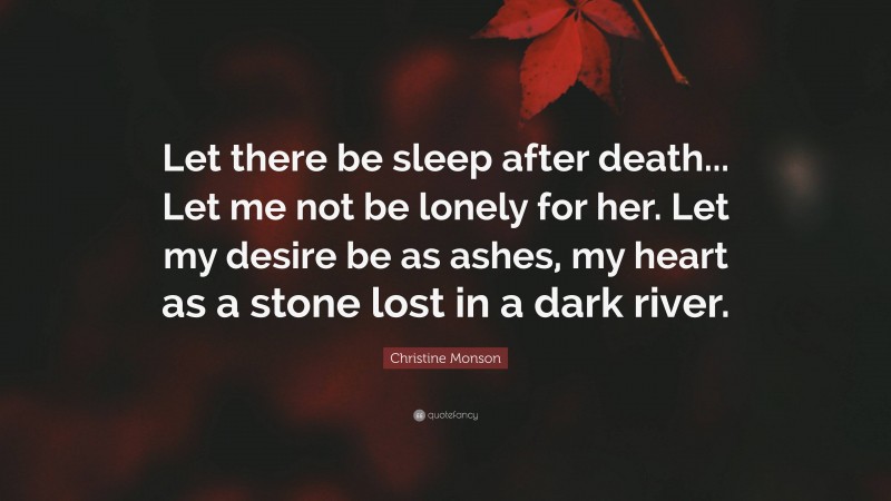 Christine Monson Quote: “Let there be sleep after death... Let me not be lonely for her. Let my desire be as ashes, my heart as a stone lost in a dark river.”