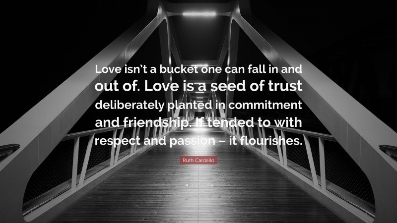 Ruth Cardello Quote: “Love isn’t a bucket one can fall in and out of. Love is a seed of trust deliberately planted in commitment and friendship. If tended to with respect and passion – it flourishes.”