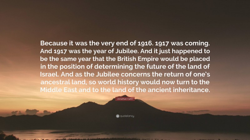 Jonathan Cahn Quote: “Because it was the very end of 1916. 1917 was coming. And 1917 was the year of Jubilee. And it just happened to be the same year that the British Empire would be placed in the position of determining the future of the land of Israel. And as the Jubilee concerns the return of one’s ancestral land, so world history would now turn to the Middle East and to the land of the ancient inheritance.”