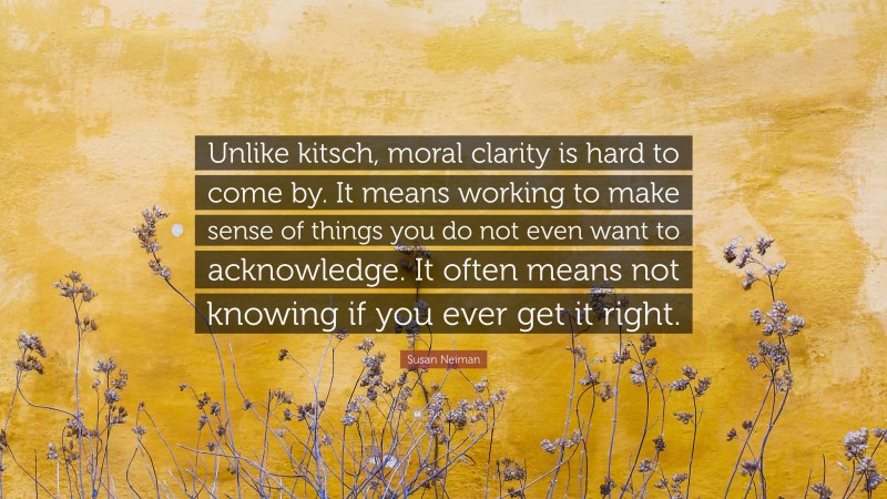 Susan Neiman Quote: “Unlike kitsch, moral clarity is hard to come by. It means working to make sense of things you do not even want to acknowledge. It often means not knowing if you ever get it right.”