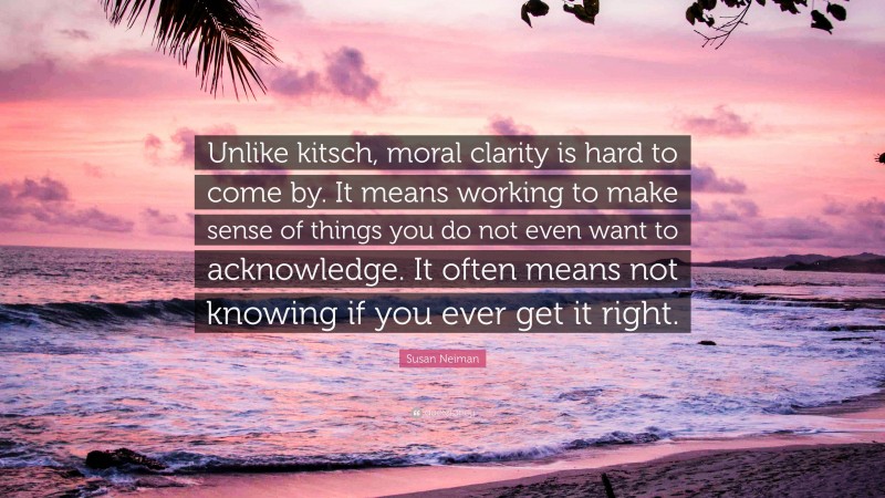 Susan Neiman Quote: “Unlike kitsch, moral clarity is hard to come by. It means working to make sense of things you do not even want to acknowledge. It often means not knowing if you ever get it right.”