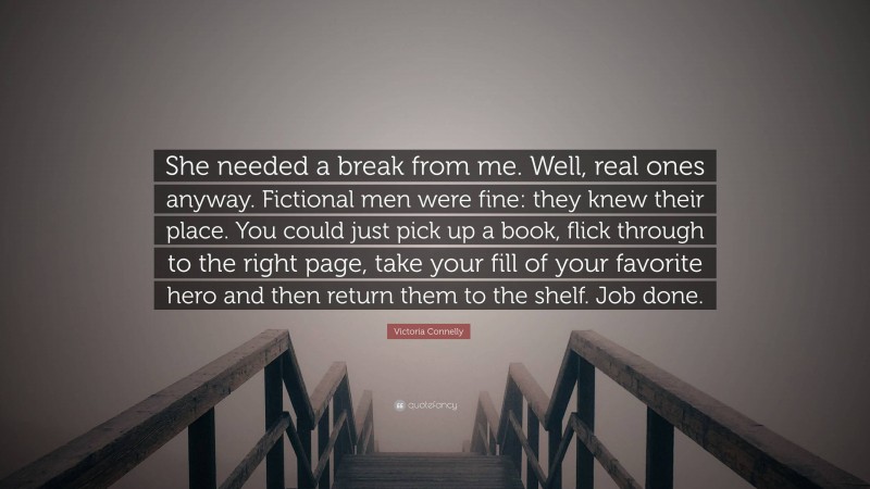 Victoria Connelly Quote: “She needed a break from me. Well, real ones anyway. Fictional men were fine: they knew their place. You could just pick up a book, flick through to the right page, take your fill of your favorite hero and then return them to the shelf. Job done.”