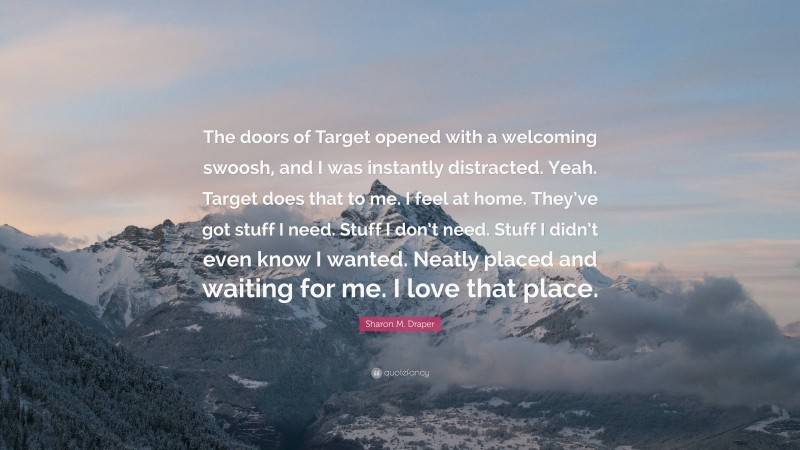 Sharon M. Draper Quote: “The doors of Target opened with a welcoming swoosh, and I was instantly distracted. Yeah. Target does that to me. I feel at home. They’ve got stuff I need. Stuff I don’t need. Stuff I didn’t even know I wanted. Neatly placed and waiting for me. I love that place.”