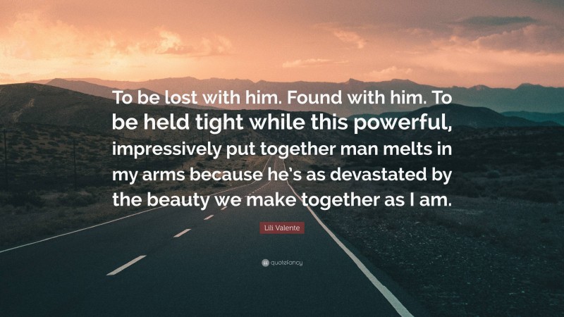 Lili Valente Quote: “To be lost with him. Found with him. To be held tight while this powerful, impressively put together man melts in my arms because he’s as devastated by the beauty we make together as I am.”