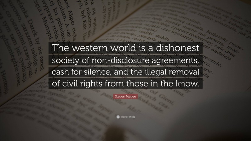 Steven Magee Quote: “The western world is a dishonest society of non-disclosure agreements, cash for silence, and the illegal removal of civil rights from those in the know.”