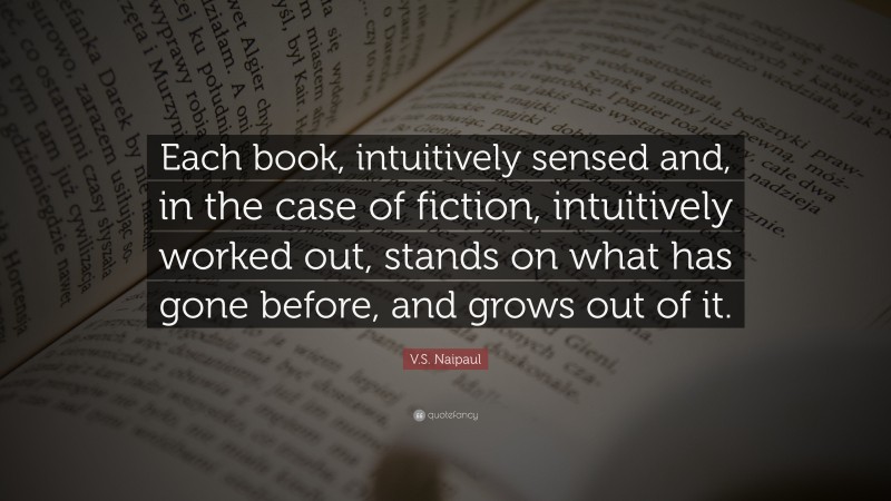 V.S. Naipaul Quote: “Each book, intuitively sensed and, in the case of fiction, intuitively worked out, stands on what has gone before, and grows out of it.”