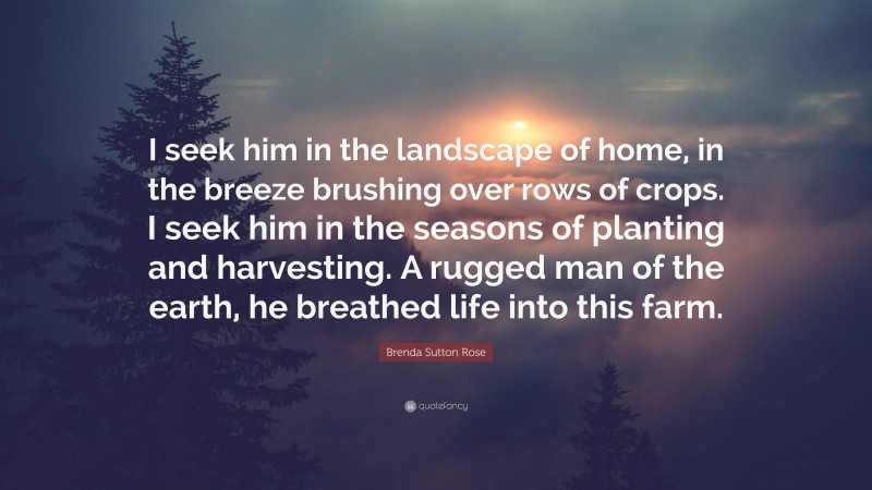 Brenda Sutton Rose Quote: “I seek him in the landscape of home, in the breeze brushing over rows of crops. I seek him in the seasons of planting and harvesting. A rugged man of the earth, he breathed life into this farm.”