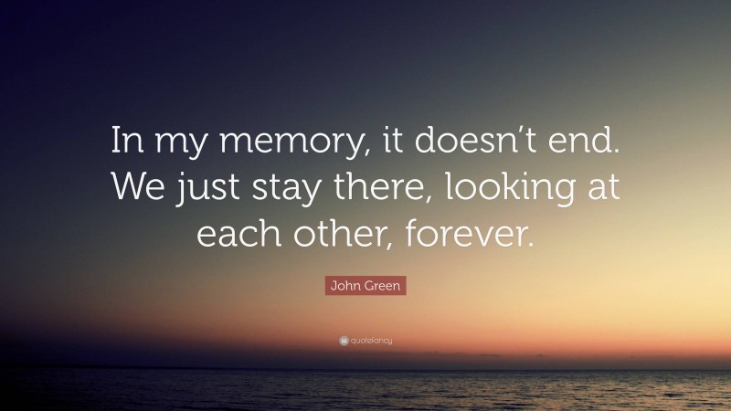 John Green Quote: “In my memory, it doesn’t end. We just stay there, looking at each other, forever.”