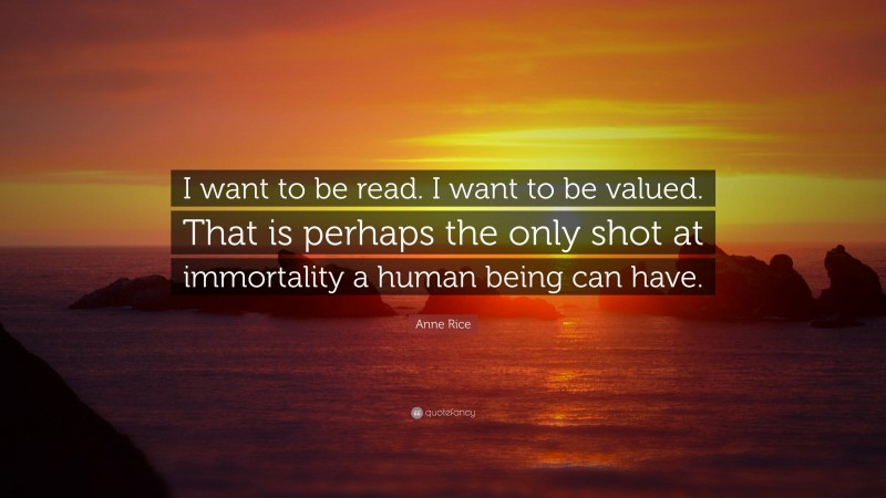 Anne Rice Quote: “I want to be read. I want to be valued. That is perhaps the only shot at immortality a human being can have.”