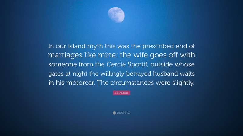 V.S. Naipaul Quote: “In our island myth this was the prescribed end of marriages like mine: the wife goes off with someone from the Cercle Sportif, outside whose gates at night the willingly betrayed husband waits in his motorcar. The circumstances were slightly.”