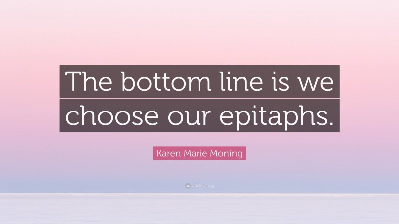 Karen Marie Moning Quote: “The bottom line is we choose our epitaphs.”