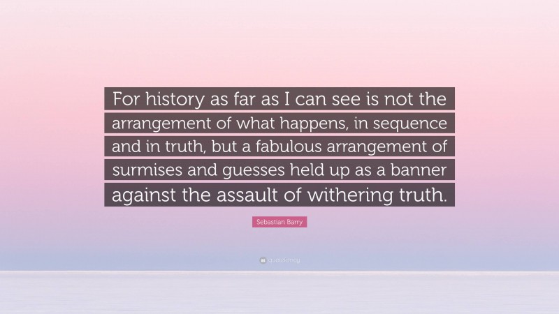 Sebastian Barry Quote: “For history as far as I can see is not the arrangement of what happens, in sequence and in truth, but a fabulous arrangement of surmises and guesses held up as a banner against the assault of withering truth.”