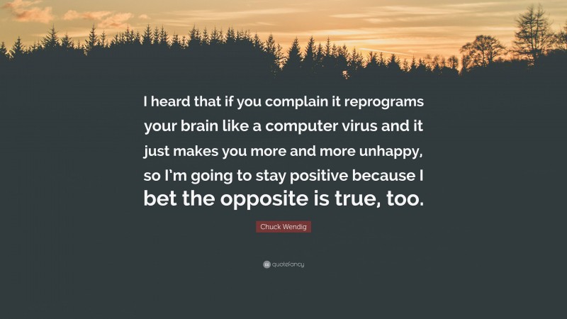 Chuck Wendig Quote: “I heard that if you complain it reprograms your brain like a computer virus and it just makes you more and more unhappy, so I’m going to stay positive because I bet the opposite is true, too.”