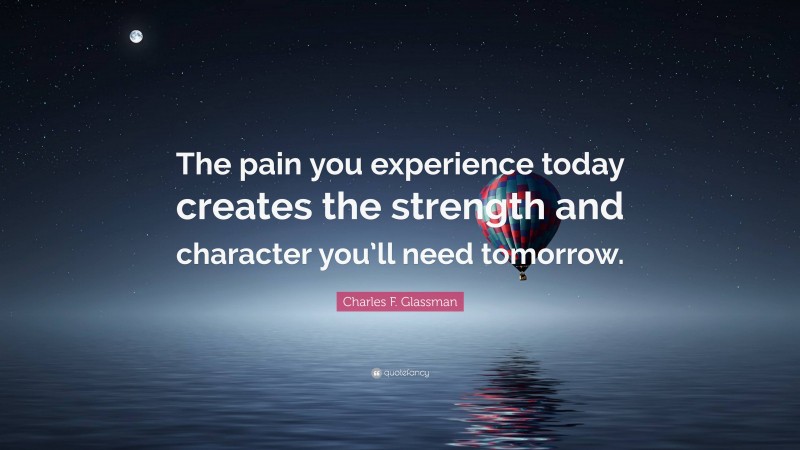 Charles F. Glassman Quote: “The pain you experience today creates the strength and character you’ll need tomorrow.”