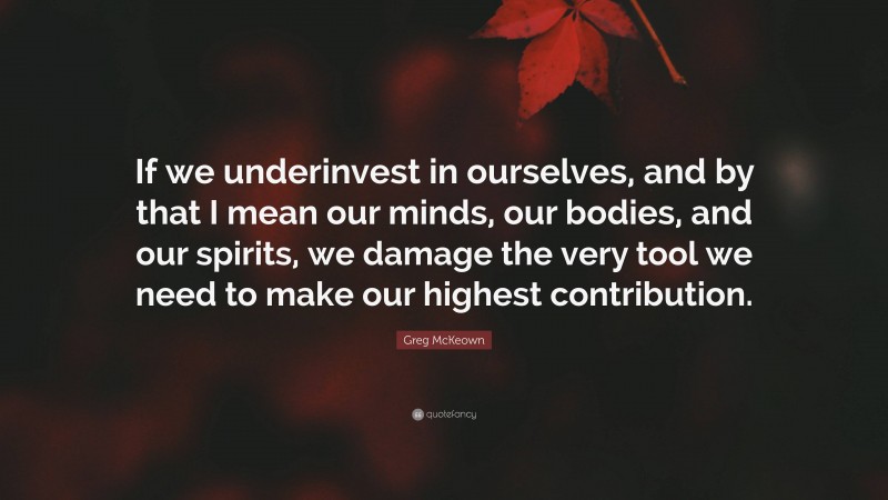 Greg McKeown Quote: “If we underinvest in ourselves, and by that I mean our minds, our bodies, and our spirits, we damage the very tool we need to make our highest contribution.”