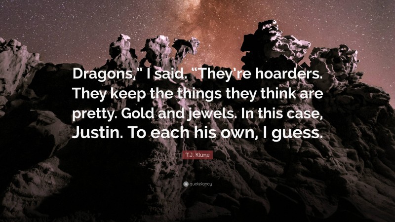 T.J. Klune Quote: “Dragons,” I said. “They’re hoarders. They keep the things they think are pretty. Gold and jewels. In this case, Justin. To each his own, I guess.”