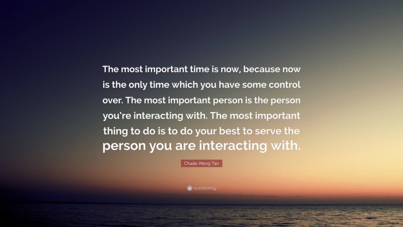 Chade-Meng Tan Quote: “The most important time is now, because now is the only time which you have some control over. The most important person is the person you’re interacting with. The most important thing to do is to do your best to serve the person you are interacting with.”