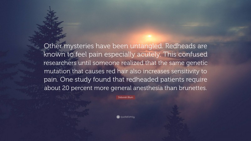 Deborah Blum Quote: “Other mysteries have been untangled. Redheads are known to feel pain especially acutely. This confused researchers until someone realized that the same genetic mutation that causes red hair also increases sensitivity to pain. One study found that redheaded patients require about 20 percent more general anesthesia than brunettes.”