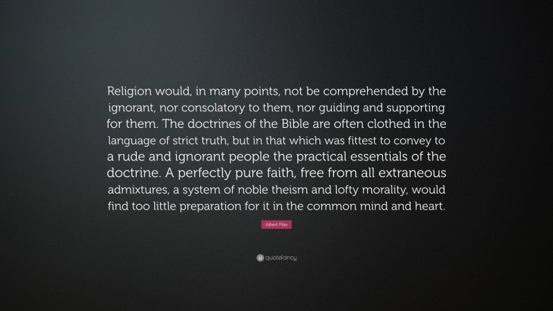 Albert Pike Quote: “Religion would, in many points, not be comprehended by the ignorant, nor consolatory to them, nor guiding and supporting for them. The doctrines of the Bible are often clothed in the language of strict truth, but in that which was fittest to convey to a rude and ignorant people the practical essentials of the doctrine. A perfectly pure faith, free from all extraneous admixtures, a system of noble theism and lofty morality, would find too little preparation for it in the common mind and heart.”