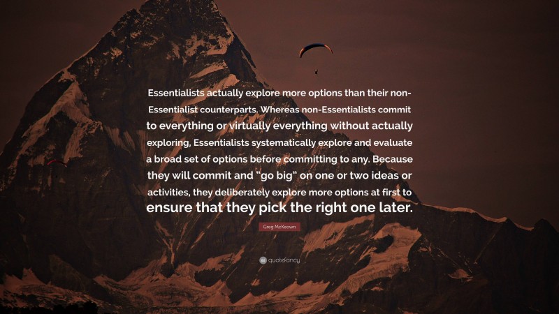 Greg McKeown Quote: “Essentialists actually explore more options than their non-Essentialist counterparts. Whereas non-Essentialists commit to everything or virtually everything without actually exploring, Essentialists systematically explore and evaluate a broad set of options before committing to any. Because they will commit and “go big” on one or two ideas or activities, they deliberately explore more options at first to ensure that they pick the right one later.”