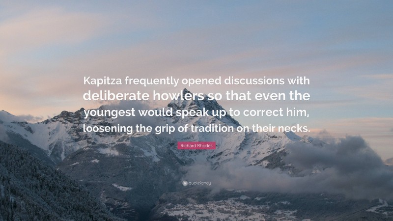 Richard Rhodes Quote: “Kapitza frequently opened discussions with deliberate howlers so that even the youngest would speak up to correct him, loosening the grip of tradition on their necks.”