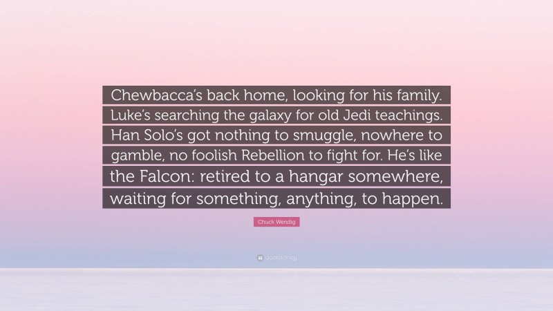 Chuck Wendig Quote: “Chewbacca’s back home, looking for his family. Luke’s searching the galaxy for old Jedi teachings. Han Solo’s got nothing to smuggle, nowhere to gamble, no foolish Rebellion to fight for. He’s like the Falcon: retired to a hangar somewhere, waiting for something, anything, to happen.”