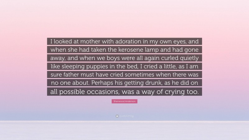 Sherwood Anderson Quote: “I looked at mother with adoration in my own eyes, and when she had taken the kerosene lamp and had gone away, and when we boys were all again curled quietly like sleeping puppies in the bed, I cried a little, as I am sure father must have cried sometimes when there was no one about. Perhaps his getting drunk, as he did on all possible occasions, was a way of crying too.”