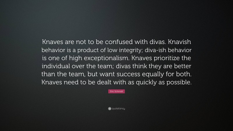 Eric Schmidt Quote: “Knaves are not to be confused with divas. Knavish behavior is a product of low integrity; diva-ish behavior is one of high exceptionalism. Knaves prioritize the individual over the team; divas think they are better than the team, but want success equally for both. Knaves need to be dealt with as quickly as possible.”