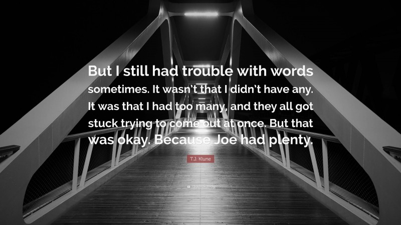 T.J. Klune Quote: “But I still had trouble with words sometimes. It wasn’t that I didn’t have any. It was that I had too many, and they all got stuck trying to come out at once. But that was okay. Because Joe had plenty.”