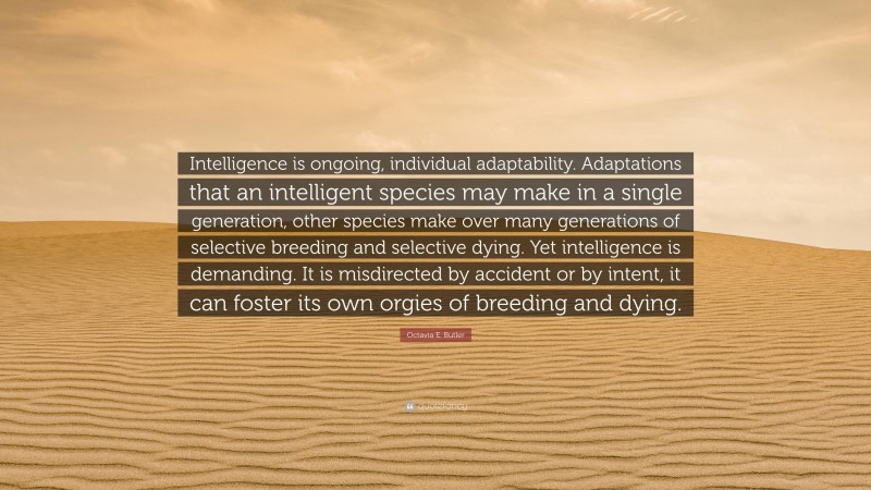 Octavia E. Butler Quote: “Intelligence is ongoing, individual adaptability. Adaptations that an intelligent species may make in a single generation, other species make over many generations of selective breeding and selective dying. Yet intelligence is demanding. It is misdirected by accident or by intent, it can foster its own orgies of breeding and dying.”