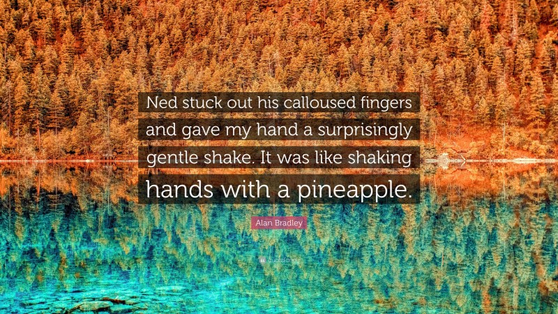 Alan Bradley Quote: “Ned stuck out his calloused fingers and gave my hand a surprisingly gentle shake. It was like shaking hands with a pineapple.”