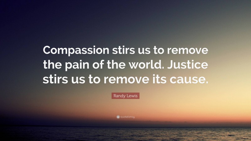 Randy Lewis Quote: “Compassion stirs us to remove the pain of the world. Justice stirs us to remove its cause.”