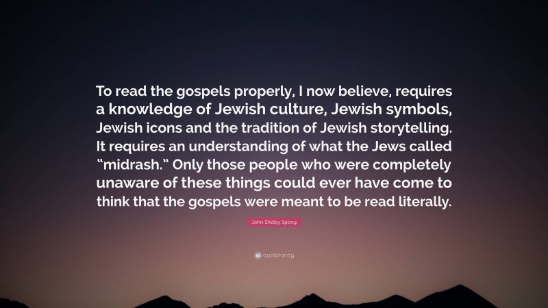 John Shelby Spong Quote: “To read the gospels properly, I now believe, requires a knowledge of Jewish culture, Jewish symbols, Jewish icons and the tradition of Jewish storytelling. It requires an understanding of what the Jews called “midrash.” Only those people who were completely unaware of these things could ever have come to think that the gospels were meant to be read literally.”