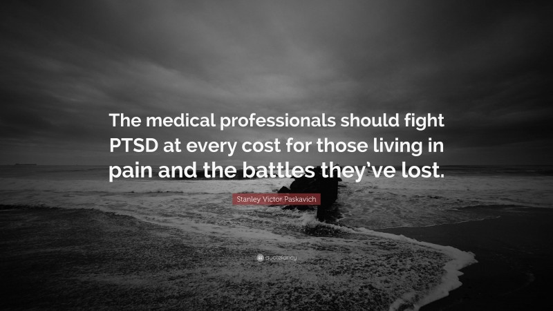 Stanley Victor Paskavich Quote: “The medical professionals should fight PTSD at every cost for those living in pain and the battles they’ve lost.”