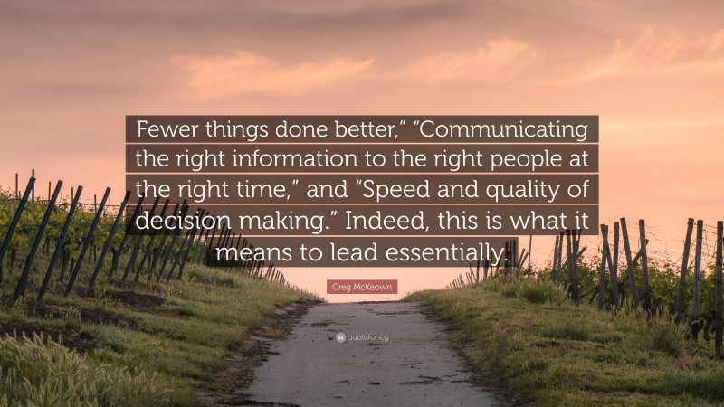 Greg McKeown Quote: “Fewer things done better,” “Communicating the right information to the right people at the right time,” and “Speed and quality of decision making.” Indeed, this is what it means to lead essentially.”