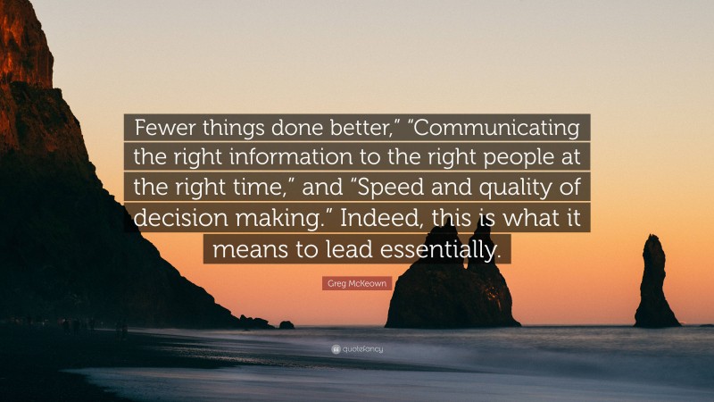 Greg McKeown Quote: “Fewer things done better,” “Communicating the right information to the right people at the right time,” and “Speed and quality of decision making.” Indeed, this is what it means to lead essentially.”