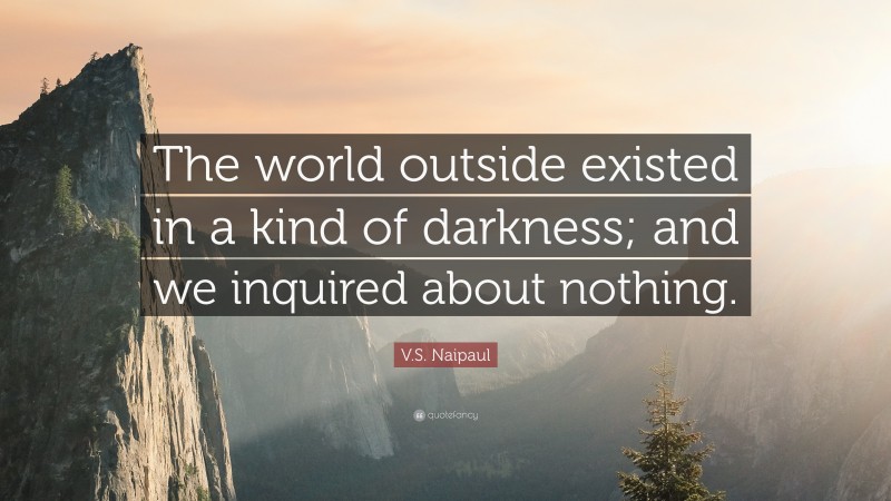 V.S. Naipaul Quote: “The world outside existed in a kind of darkness; and we inquired about nothing.”