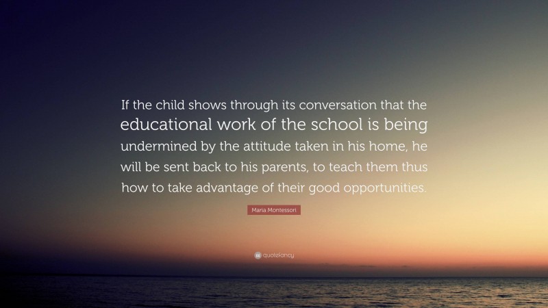 Maria Montessori Quote: “If the child shows through its conversation that the educational work of the school is being undermined by the attitude taken in his home, he will be sent back to his parents, to teach them thus how to take advantage of their good opportunities.”