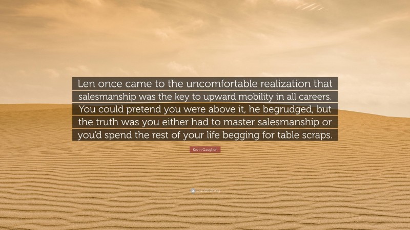 Kevin Gaughen Quote: “Len once came to the uncomfortable realization that salesmanship was the key to upward mobility in all careers. You could pretend you were above it, he begrudged, but the truth was you either had to master salesmanship or you’d spend the rest of your life begging for table scraps.”