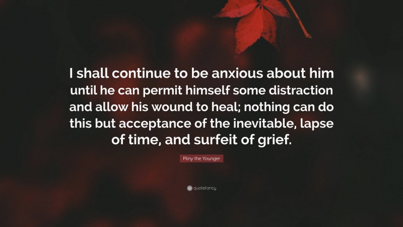 Pliny the Younger Quote: “I shall continue to be anxious about him until he can permit himself some distraction and allow his wound to heal; nothing can do this but acceptance of the inevitable, lapse of time, and surfeit of grief.”