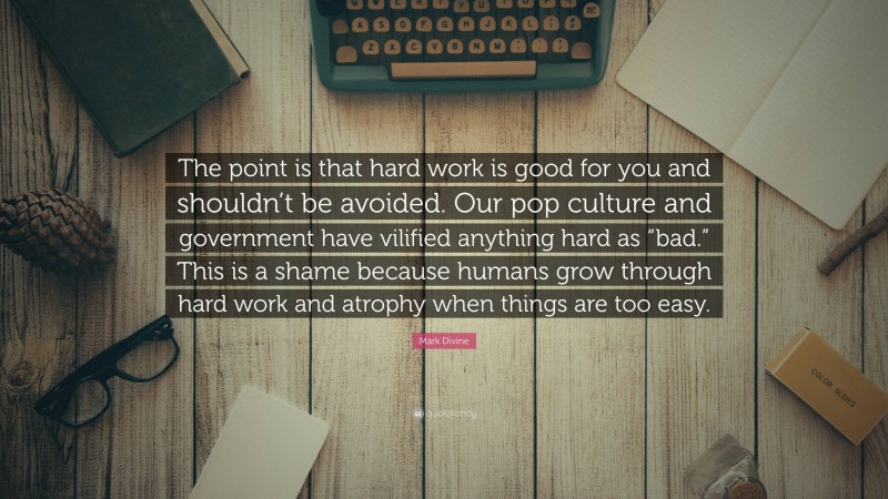 Mark Divine Quote: “The point is that hard work is good for you and shouldn’t be avoided. Our pop culture and government have vilified anything hard as “bad.” This is a shame because humans grow through hard work and atrophy when things are too easy.”