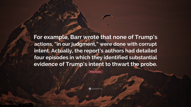Philip Rucker Quote: “For example, Barr wrote that none of Trump’s actions, “in our judgment,” were done with corrupt intent. Actually, the report’s authors had detailed four episodes in which they identified substantial evidence of Trump’s intent to thwart the probe.”