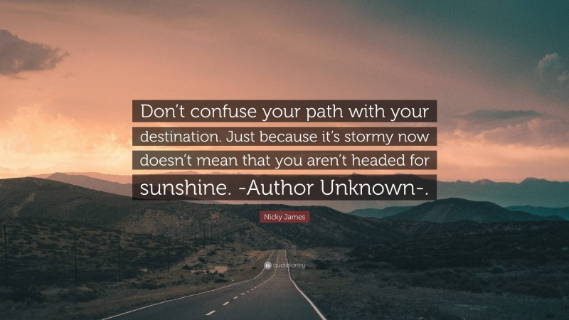 Nicky James Quote: “Don’t confuse your path with your destination. Just because it’s stormy now doesn’t mean that you aren’t headed for sunshine. -Author Unknown-.”