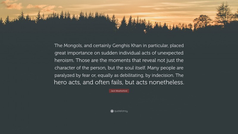 Jack Weatherford Quote: “The Mongols, and certainly Genghis Khan in particular, placed great importance on sudden individual acts of unexpected heroism. Those are the moments that reveal not just the character of the person, but the soul itself. Many people are paralyzed by fear or, equally as debilitating, by indecision. The hero acts, and often fails, but acts nonetheless.”