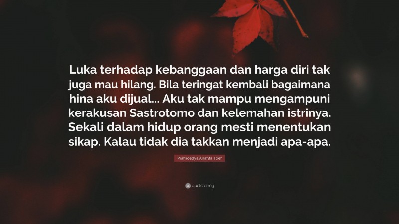 Pramoedya Ananta Toer Quote: “Luka terhadap kebanggaan dan harga diri tak juga mau hilang. Bila teringat kembali bagaimana hina aku dijual... Aku tak mampu mengampuni kerakusan Sastrotomo dan kelemahan istrinya. Sekali dalam hidup orang mesti menentukan sikap. Kalau tidak dia takkan menjadi apa-apa.”