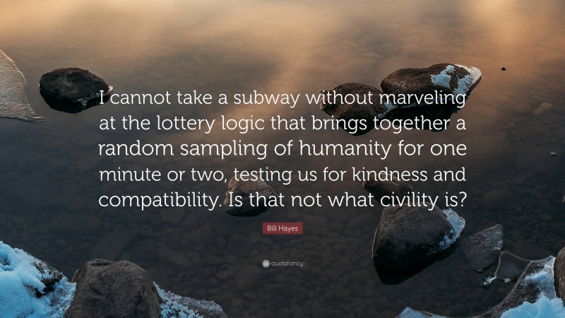 Bill Hayes Quote: “I cannot take a subway without marveling at the lottery logic that brings together a random sampling of humanity for one minute or two, testing us for kindness and compatibility. Is that not what civility is?”